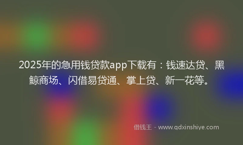 2025年的急用钱贷款app下载有：钱速达贷、黑鲸商场、闪借易贷通、掌上贷、新一花等。