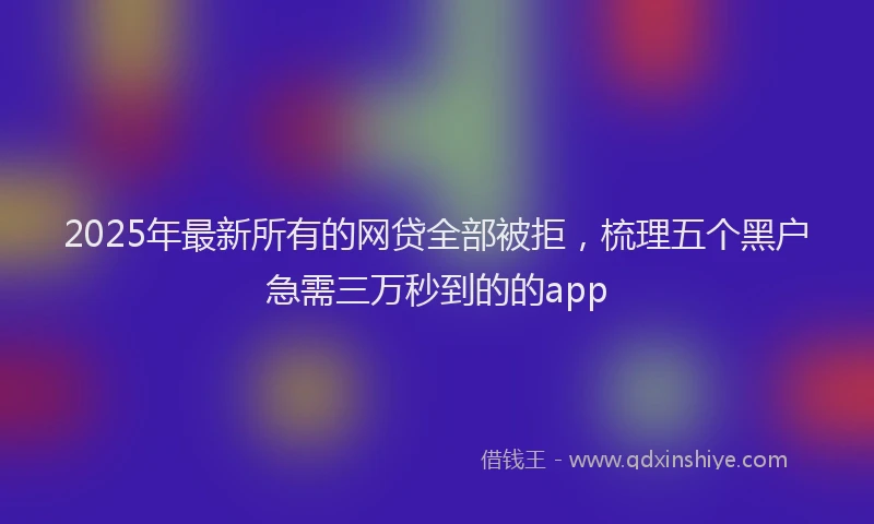 2025年最新所有的网贷全部被拒，梳理五个黑户急需三万秒到的的app