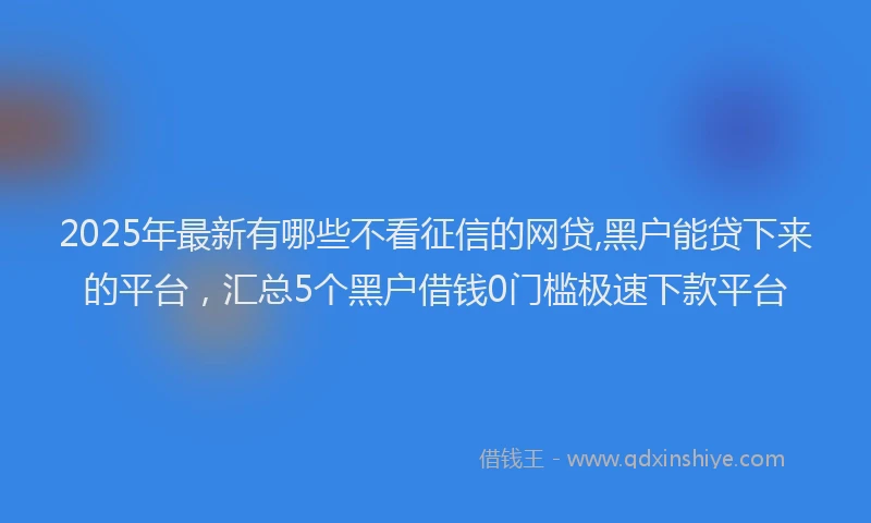 2025年最新有哪些不看征信的网贷,黑户能贷下来的平台，汇总5个黑户借钱0门槛极速下款平台