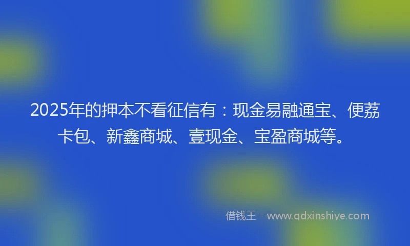 2025年的押本不看征信有：现金易融通宝、便荔卡包、新鑫商城、壹现金、宝盈商城等。