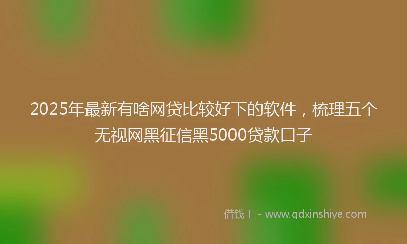 2025年最新有啥网贷比较好下的软件，梳理五个无视网黑征信黑5000贷款口子