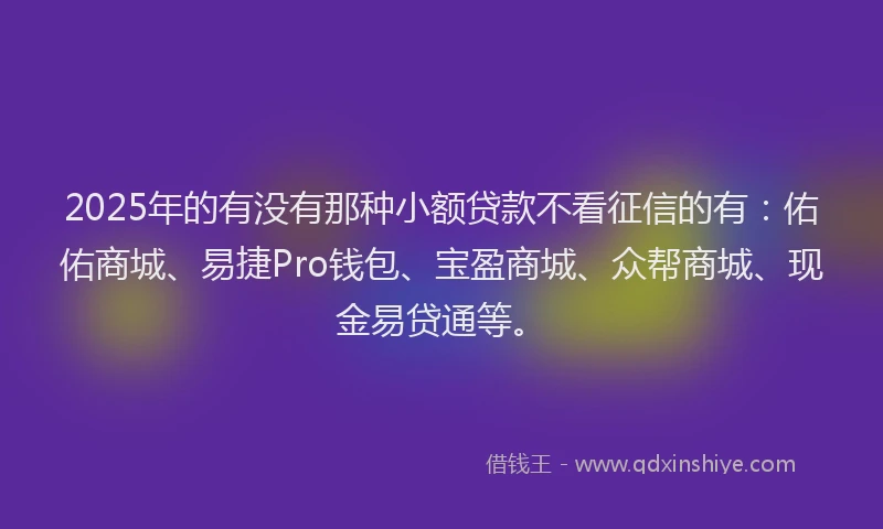 2025年的有没有那种小额贷款不看征信的有：佑佑商城、易捷Pro钱包、宝盈商城、众帮商城、现金易贷通等。