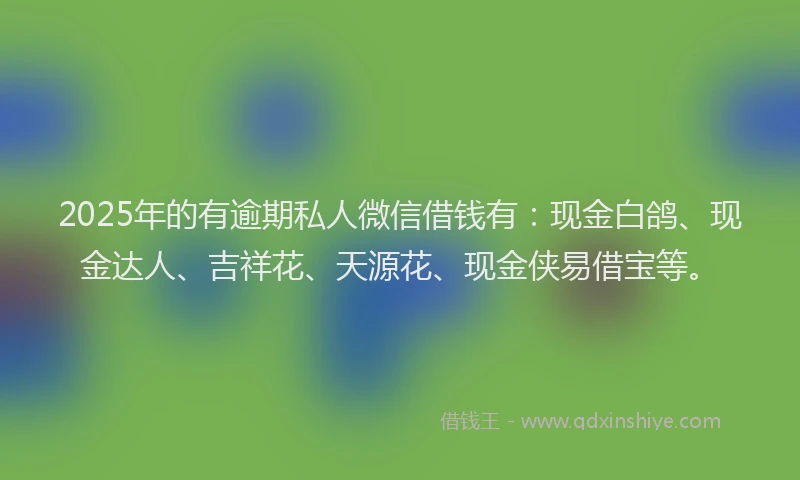 2025年的有逾期私人微信借钱有：现金白鸽、现金达人、吉祥花、天源花、现金侠易借宝等。
