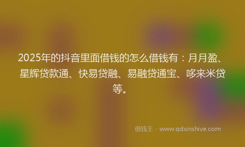 2025年的抖音里面借钱的怎么借钱有：月月盈、星辉贷款通、快易贷融、易融贷通宝、哆来米贷等。