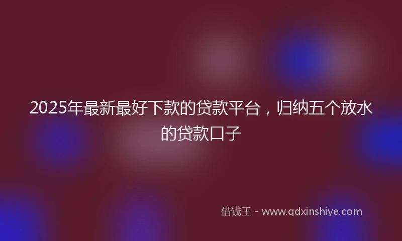 2025年最新最好下款的贷款平台，归纳五个放水的贷款口子