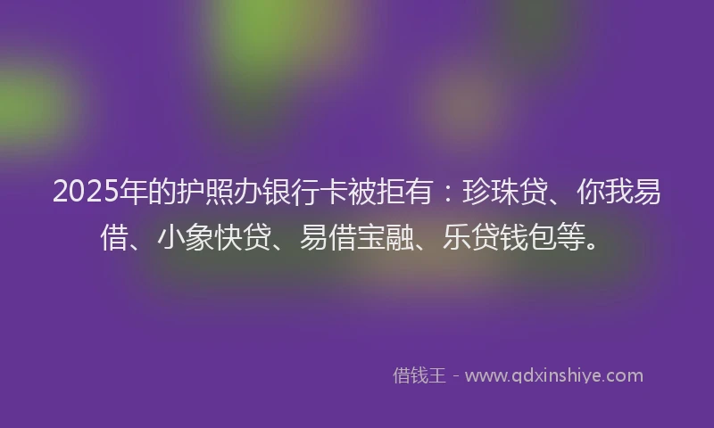 2025年的护照办银行卡被拒有：珍珠贷、你我易借、小象快贷、易借宝融、乐贷钱包等。