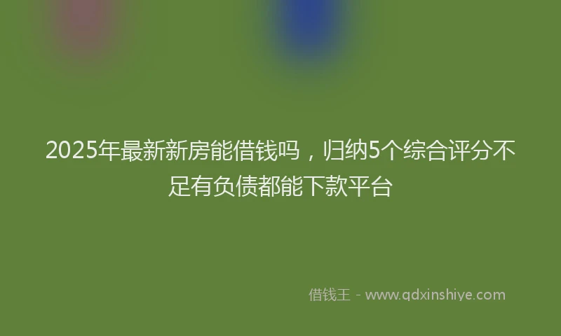 2025年最新新房能借钱吗，归纳5个综合评分不足有负债都能下款平台