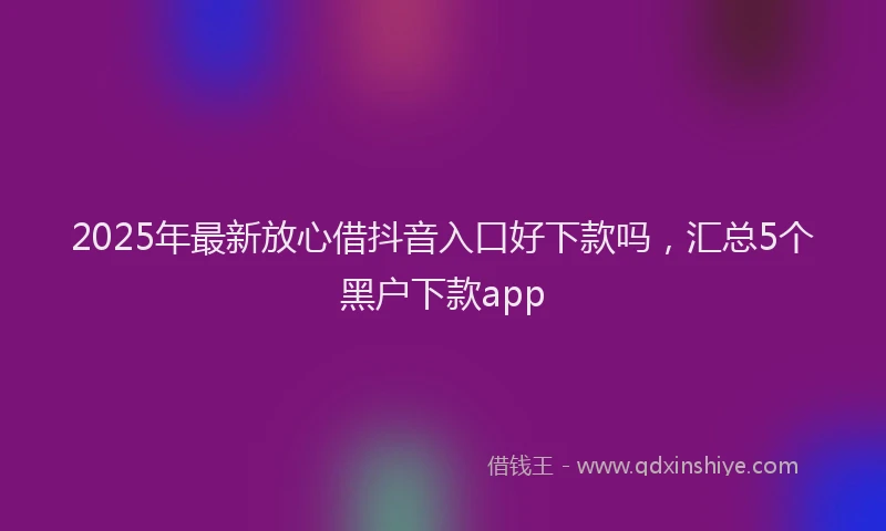 2025年最新放心借抖音入口好下款吗，汇总5个黑户下款app