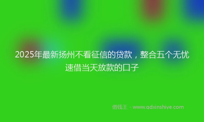 2025年最新扬州不看征信的贷款，整合五个无忧速借当天放款的口子