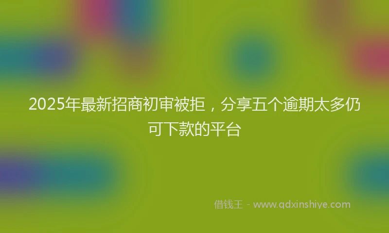 2025年最新招商初审被拒，分享五个逾期太多仍可下款的平台