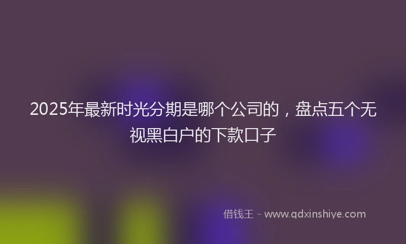 2025年最新时光分期是哪个公司的，盘点五个无视黑白户的下款口子