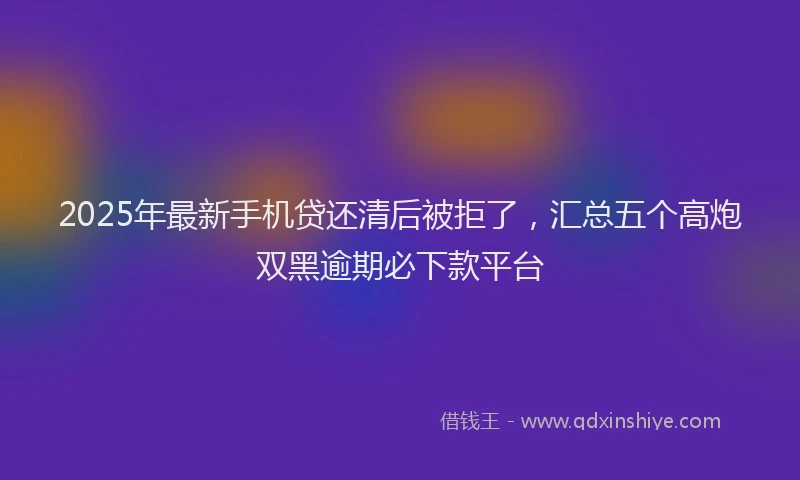 2025年最新手机贷还清后被拒了，汇总五个高炮双黑逾期必下款平台