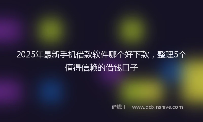2025年最新手机借款软件哪个好下款，整理5个值得信赖的借钱口子
