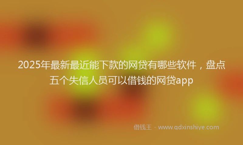 2025年最新最近能下款的网贷有哪些软件,盘点五个失信人员可以借钱的网贷app