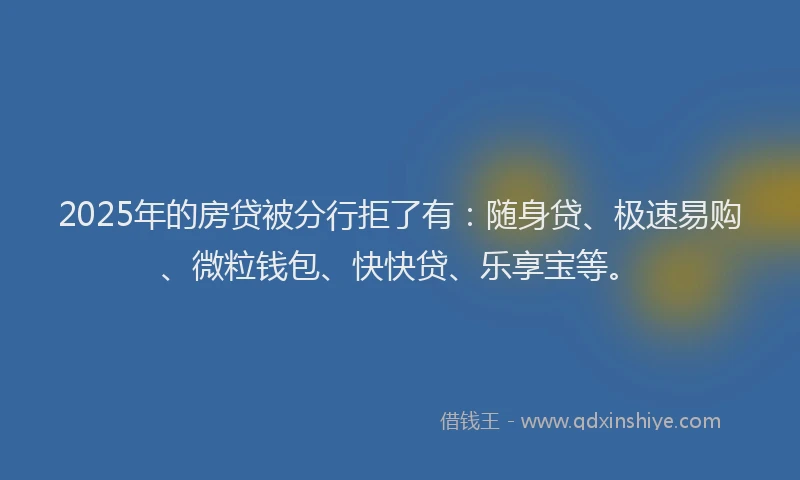 2025年的房贷被分行拒了有：随身贷、极速易购、微粒钱包、快快贷、乐享宝等。