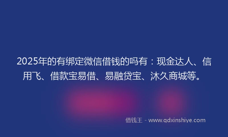 2025年的有绑定微信借钱的吗有：现金达人、信用飞、借款宝易借、易融贷宝、沐久商城等。