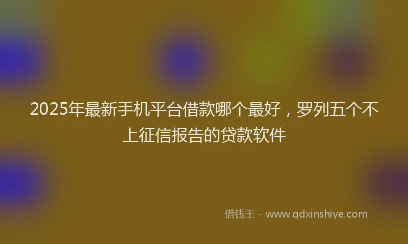 2025年最新手机平台借款哪个最好，罗列五个不上征信报告的贷款软件