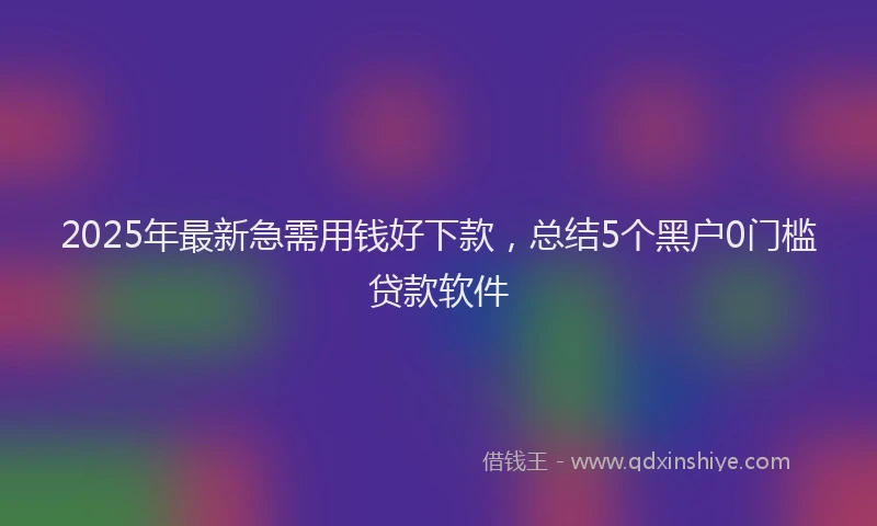2025年最新急需用钱好下款，总结5个黑户0门槛贷款软件