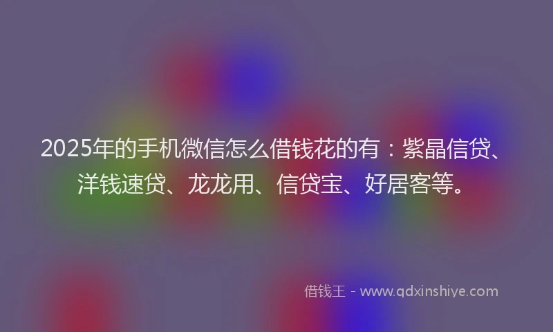 2025年的手机微信怎么借钱花的有：紫晶信贷、洋钱速贷、龙龙用、信贷宝、好居客等。