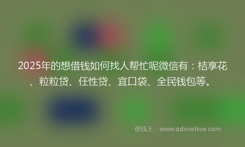 2025年的想借钱如何找人帮忙呢微信有：桔享花、粒粒贷、任性贷、宜口袋、全民钱包等。
