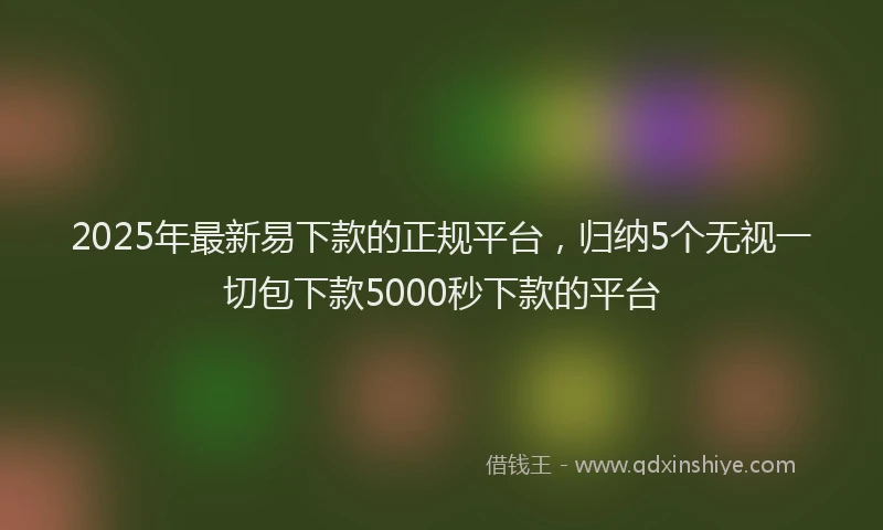 2025年最新易下款的正规平台，归纳5个无视一切包下款5000秒下款的平台