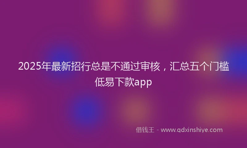 2025年最新招行总是不通过审核，汇总五个门槛低易下款app