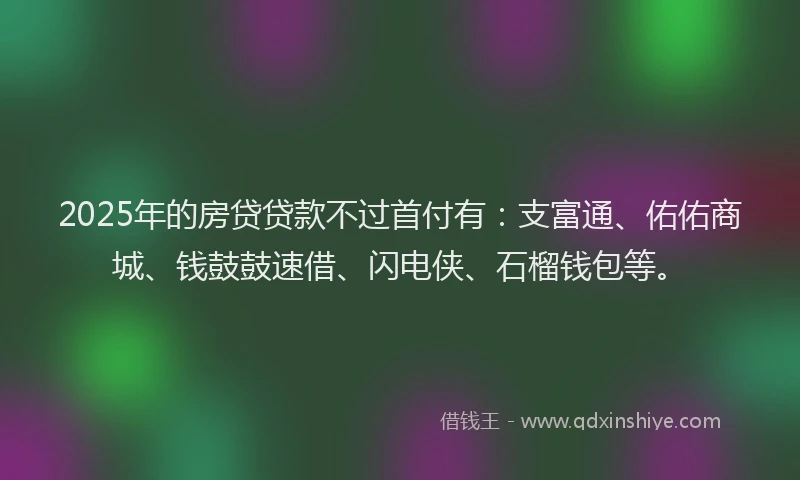 2025年的房贷贷款不过首付有：支富通、佑佑商城、钱鼓鼓速借、闪电侠、石榴钱包等。