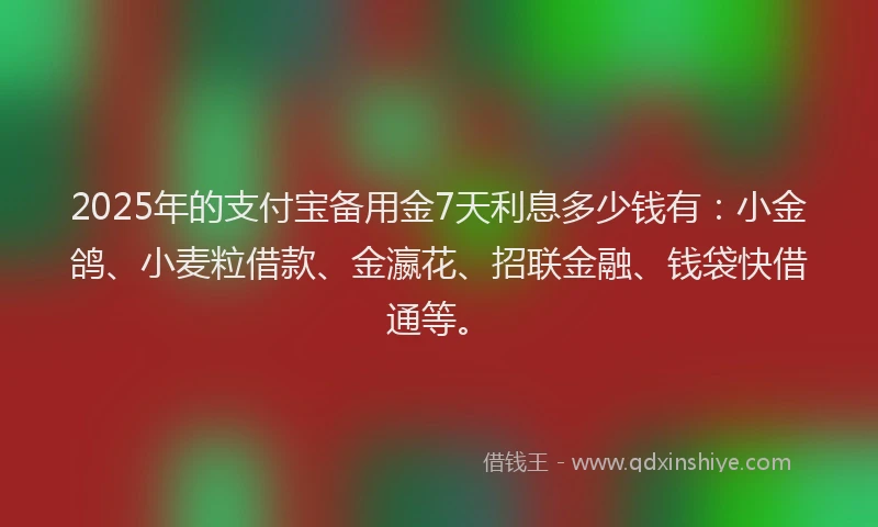 2025年的支付宝备用金7天利息多少钱有：小金鸽、小麦粒借款、金瀛花、招联金融、钱袋快借通等。