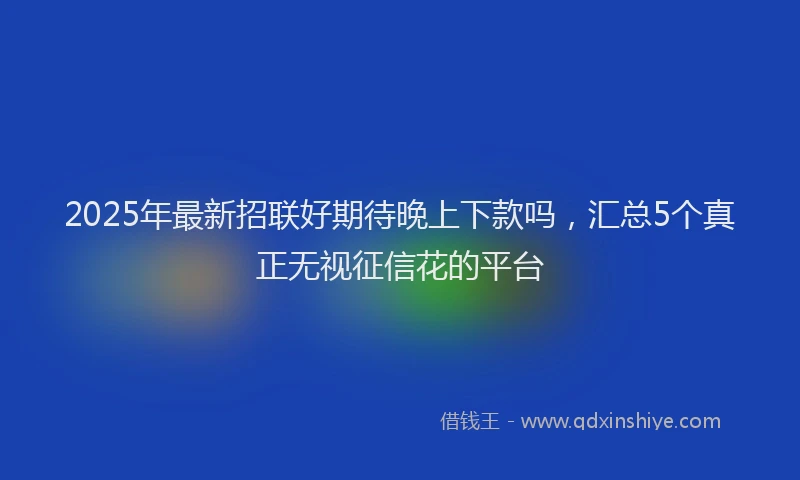 2025年最新招联好期待晚上下款吗,汇总5个真正无视征信花的平台