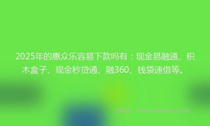 2025年的惠众乐容易下款吗有：现金易融通、积木盒子、现金秒贷通、融360、钱袋速借等。
