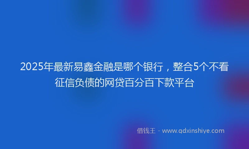 2025年最新易鑫金融是哪个银行，整合5个不看征信负债的网贷百分百下款平台