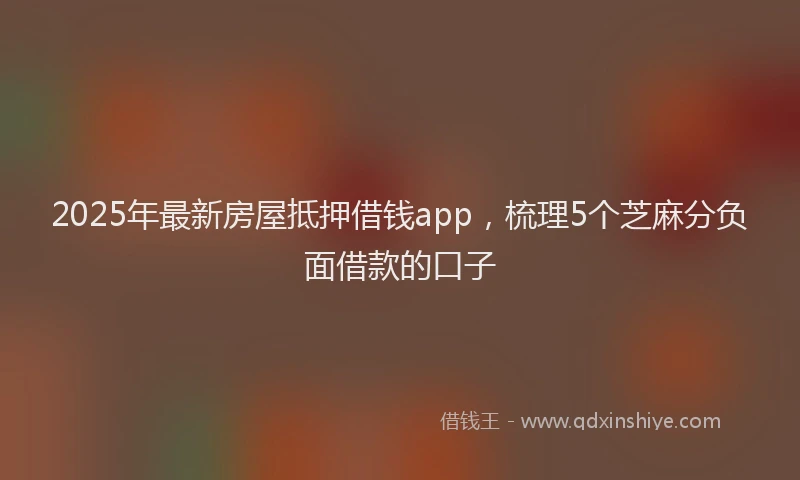 2025年最新房屋抵押借钱app，梳理5个芝麻分负面借款的口子