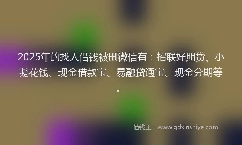 2025年的找人借钱被删微信有：招联好期贷、小鹅花钱、现金借款宝、易融贷通宝、现金分期等。