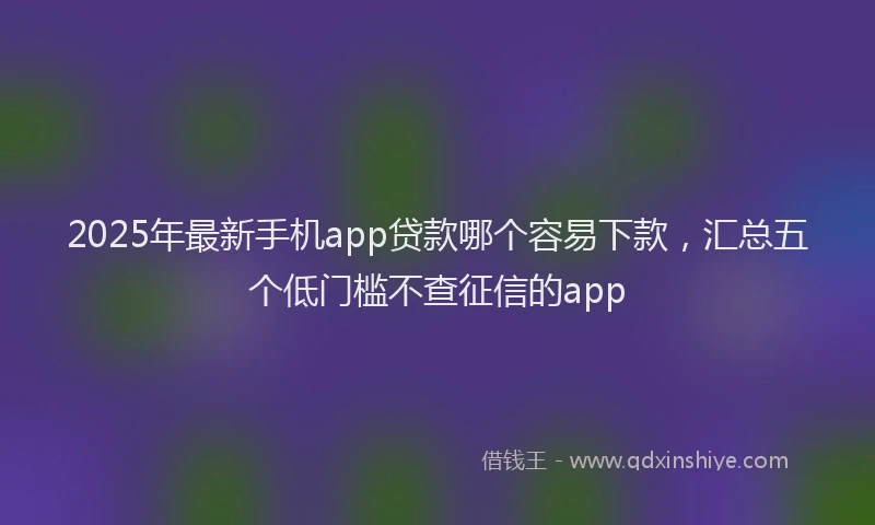2025年最新手机app贷款哪个容易下款，汇总五个低门槛不查征信的app