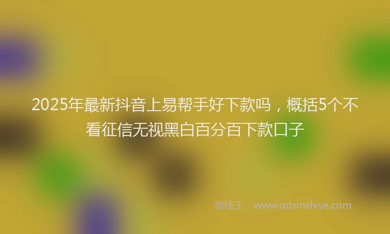 2025年最新抖音上易帮手好下款吗，概括5个不看征信无视黑白百分百下款口子