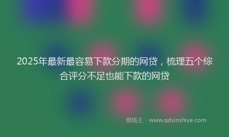 2025年最新最容易下款分期的网贷,梳理五个综合评分不足也能下款的网贷