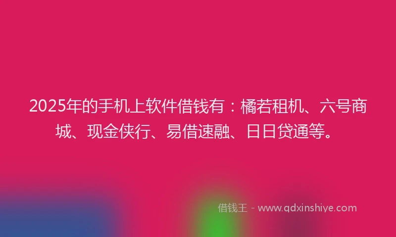 2025年的手机上软件借钱有：橘若租机、六号商城、现金侠行、易借速融、日日贷通等。