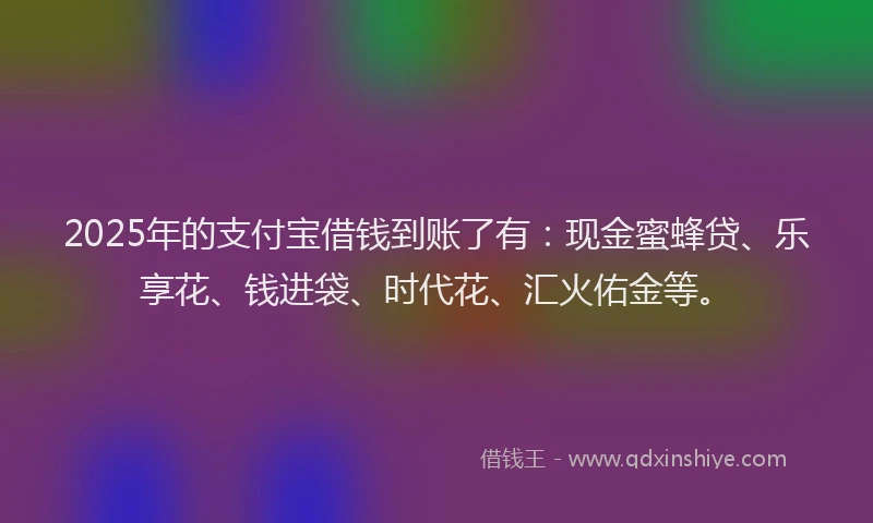 2025年的支付宝借钱到账了有：现金蜜蜂贷、乐享花、钱进袋、时代花、汇火佑金等。