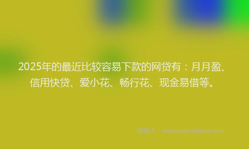 2025年的最近比较容易下款的网贷有：月月盈、信用快贷、爱小花、畅行花、现金易借等。