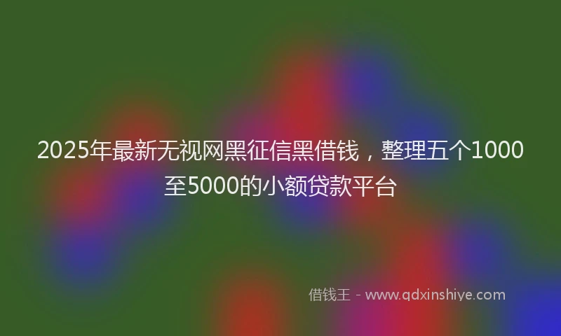 2025年最新无视网黑征信黑借钱，整理五个1000至5000的小额贷款平台