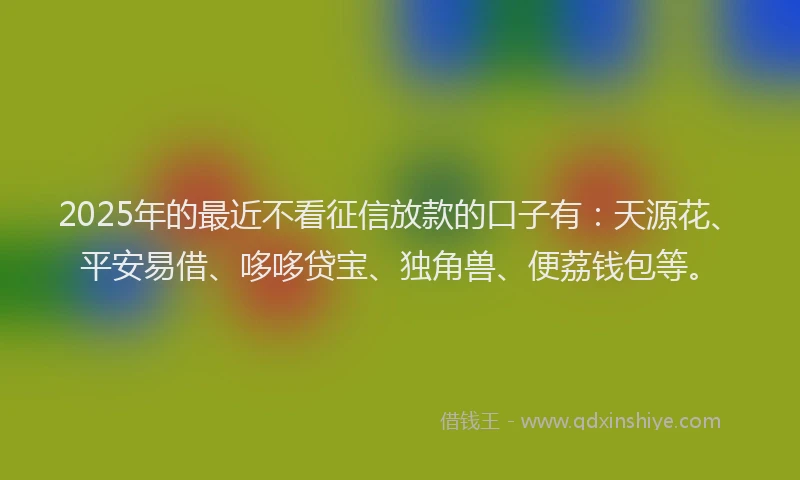 2025年的最近不看征信放款的口子有：天源花、平安易借、哆哆贷宝、独角兽、便荔钱包等。