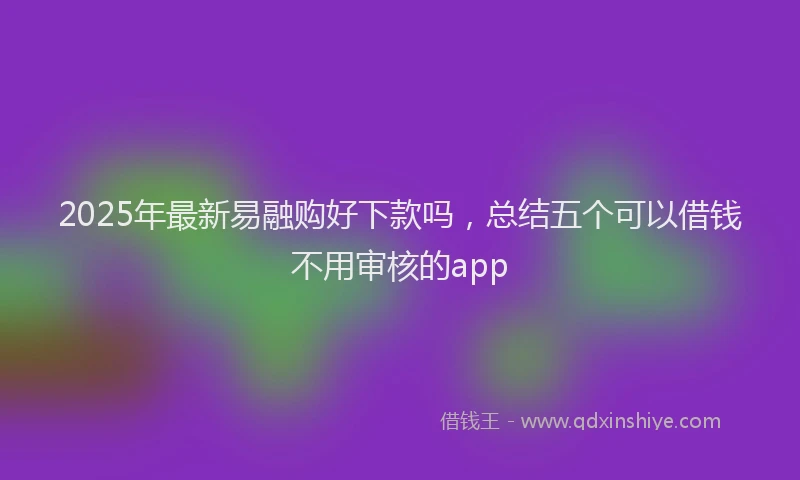 2025年最新易融购好下款吗，总结五个可以借钱不用审核的app