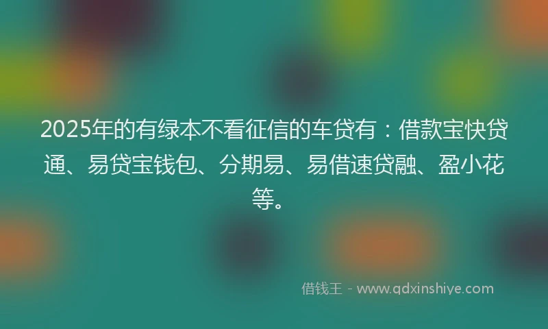 2025年的有绿本不看征信的车贷有：借款宝快贷通、易贷宝钱包、分期易、易借速贷融、盈小花等。