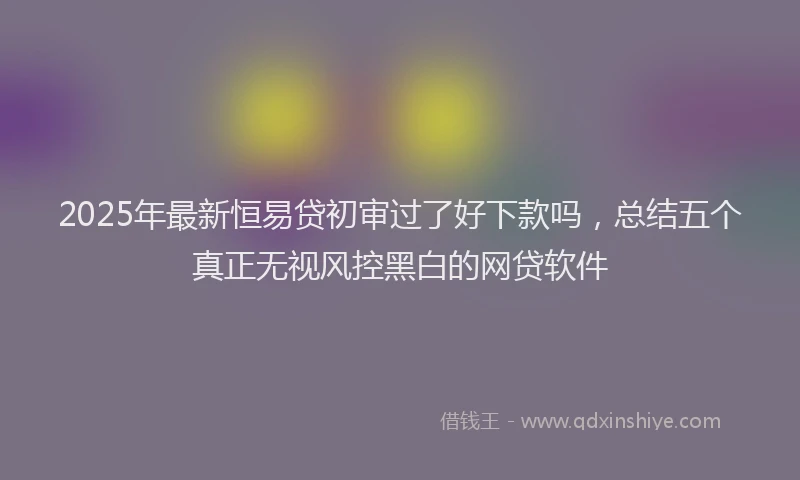 2025年最新恒易贷初审过了好下款吗，总结五个真正无视风控黑白的网贷软件
