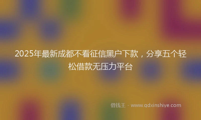 2025年最新成都不看征信黑户下款，分享五个轻松借款无压力平台