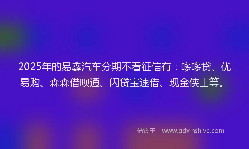 2025年的易鑫汽车分期不看征信有：哆哆贷、优易购、森森借呗通、闪贷宝速借、现金侠士等。