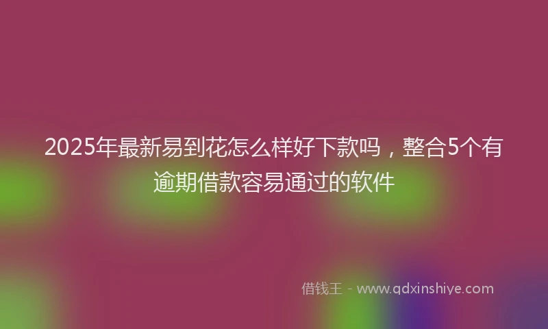 2025年最新易到花怎么样好下款吗，整合5个有逾期借款容易通过的软件