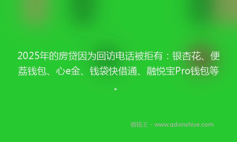 2025年的房贷因为回访电话被拒有：银杏花、便荔钱包、心e金、钱袋快借通、融悦宝Pro钱包等。