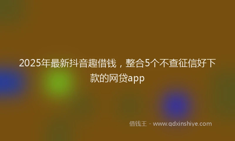 2025年最新抖音趣借钱，整合5个不查征信好下款的网贷app