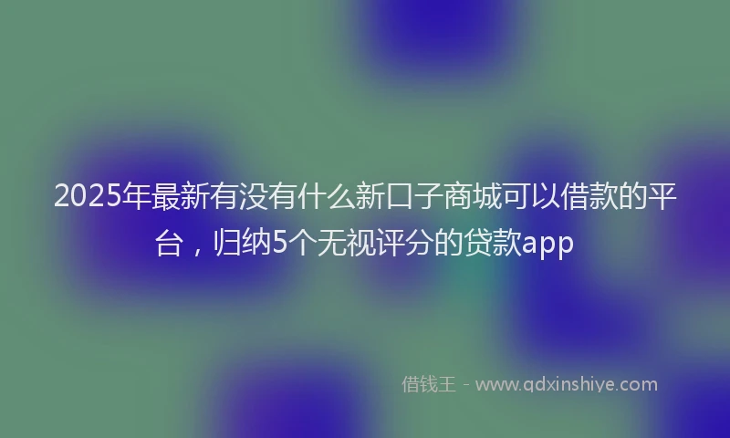 2025年最新有没有什么新口子商城可以借款的平台，归纳5个无视评分的贷款app